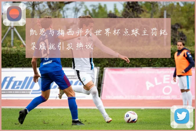 凯恩与梅西并列世界杯点球主罚纪录成就引发热议