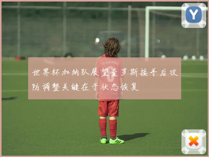 世界杯加纳队展望奎罗斯接手后攻防调整关键在于状态恢复