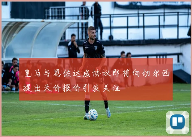 皇马与恩佐达成协议即将向切尔西提出天价报价引发关注