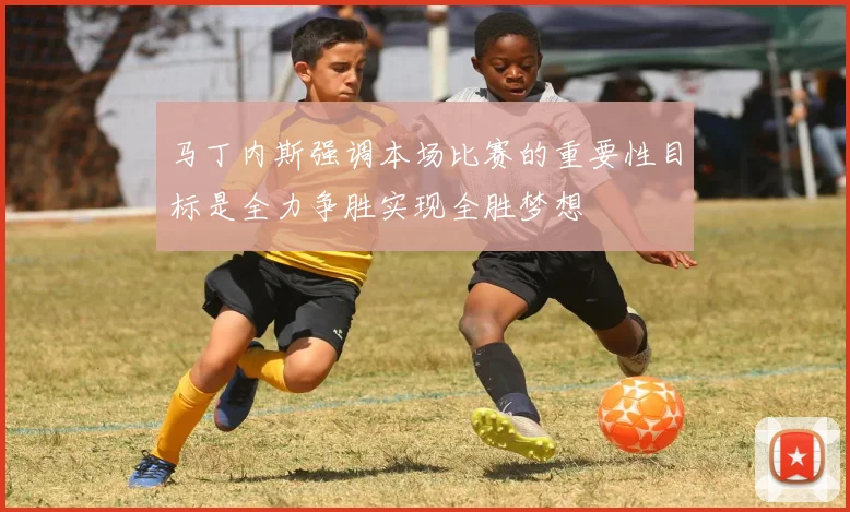 马丁内斯强调本场比赛的重要性目标是全力争胜实现全胜梦想
