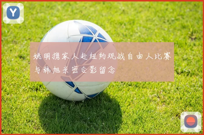 姚明携家人赴纽约观战自由人比赛与韩旭亲密合影留念