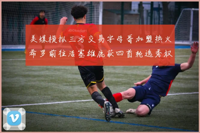 美媒模拟三方交易字母哥加盟热火希罗前往活塞雄鹿获四首轮选秀权与两次互换权