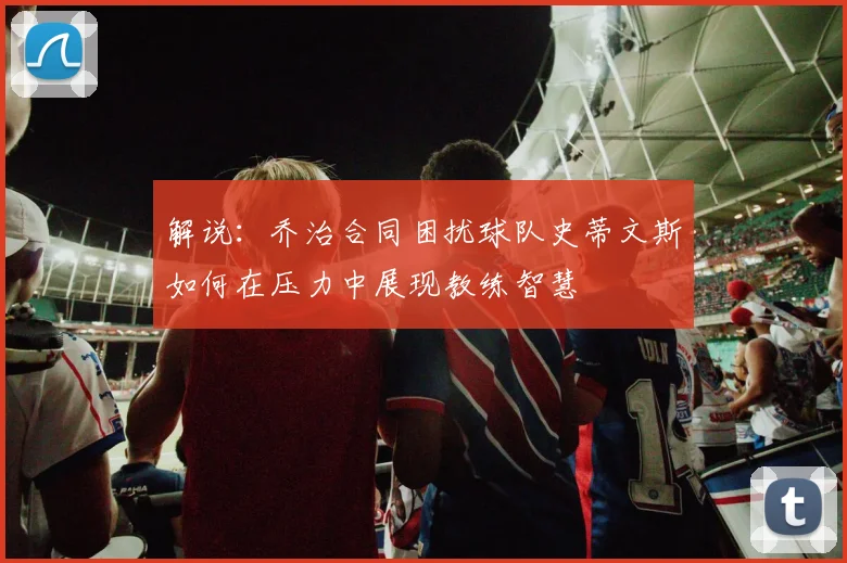 解说：乔治合同困扰球队史蒂文斯如何在压力中展现教练智慧