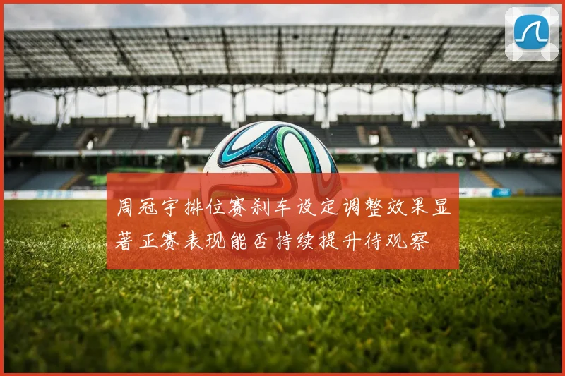 周冠宇排位赛刹车设定调整效果显著正赛表现能否持续提升待观察